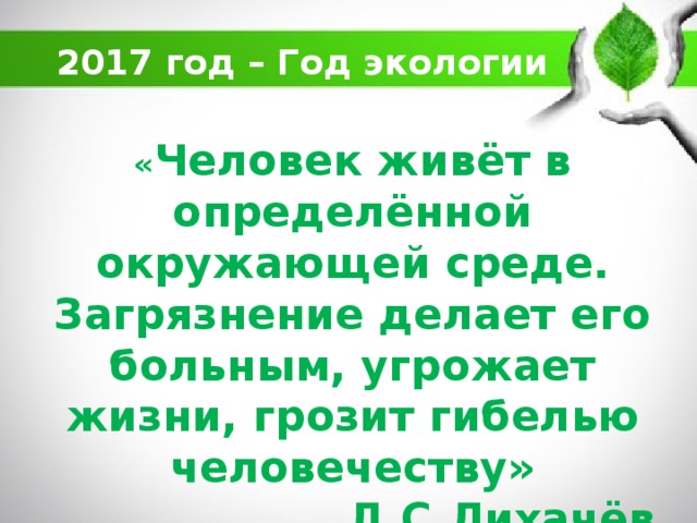2017 год – Год экологии « Человек живёт в определённой окружающей среде. Загрязнение делает его больным, угрожает жизни, грозит гибелью человечеству»  Д.С.Лихачёв   
