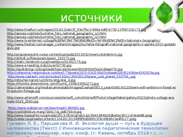 источники http://www.krasfun.ru/images/2014/12/a6c3f_93a7fbc3-698a-4af9-b730-11f997231c73.jpg  http://avivas.ru/photo/luchshie_foto_national_geographic_iyl.html  http://avivas.ru/photo/luchshie_foto_national_geographic_iyl.html  http://www.liveinternet.ru/tags/%EB%F3%F7%F8%E8%E5+%F4%EE%F2%EE+National+Geographic/  http://www.fresher.ru/manager_content/images2/luchshie-fotografii-national-geographic-v-aprele-2015-goda/big/22.jpg  http://propowerpoint.ru/wp-content/uploads/2013/02/GreenListslidemini.jpg  http://stihidl.ru/files/poem/poem_150175.jpg  http://static.librebook.ru/uploads/pics/01/81/175.jpg  http://www.e-reading.club/cover/0/736.jpg  https://audioknigi.club/uploads/topics/preview/00/00/63/65/e2cd6ae079.jpg  http://cdnportal.inetproduce.ru/sites/173/posts/2015-03/210fa33c6baeb02b35243bbe4242503a.jpg  http://www.zastavki.com/pictures/1920x1200/2012/Space_Lost_planet_033759_.jpg  http://shoyher.narod.ru/izbrmysl/gyotei_4.jpg  https://thumbs.dreamstime.com/thumb_3358/33582272.jpg  http://cameralabs.org/media/cameralabs/images/Dasha/00013_year/009/19/1/2/Deers-with-antlers-in-forest-with-autumn-foliage.jpg  http://www.artensoft.com/sources/artensoft_com/ArtensoftPhotoCollageMaker/gallery/0023/photo-collage-example-0023_2560.jpg   https://www.weblancer.net/download/1389082.jpg  http://cs306908.vk.me/g700617/a_dd9793c9.jpg  http://www.topauthor.ru/uploads/2013-05/original/1a2c5b41984b26dbe5ec9511c63ea688.jpeg  http://veda.ru/uploads/content/11042013/134bf8f6d0800c1f9c46b96c0a4f41c7.jpeg  Гуревич Л. Е., Паршикова И. И. Экология души — путь в будущее человечества [Текст] // Инновационные педагогические технологии: материалы междунар. науч. конф. (г. Казань, октябрь 2014 г.). — Казань: Бук, 2014. 