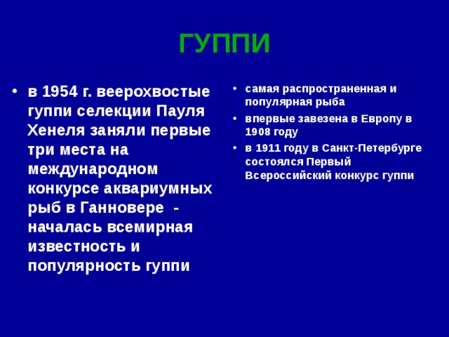 ГУППИ в 1954 г. веерохвостые гуппи селекции Пауля Хенеля заняли первые три места на международном конкурсе аквариумных рыб в Ганновере - началась всемирная известность и популярность гуппи самая распространенная и популярная рыба  впервые завезена в Европу в 1908 году  в 1911 году в Санкт-Петербурге состоялся Первый Всероссийский конкурс гуппи  