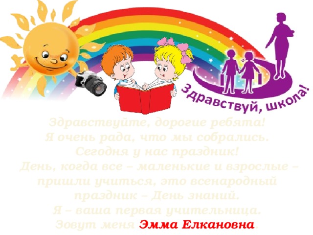 Здравствуйте, дорогие ребята!  Я очень рада, что мы собрались. Сегодня у нас праздник!  День, когда все – маленькие и взрослые – пришли учиться, это всенародный праздник – День знаний.  Я – ваша первая учительница. Зовут меня Эмма Елкановна .