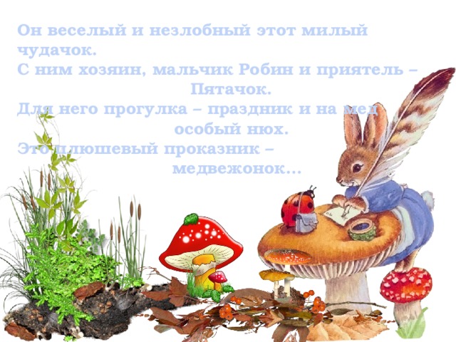Он веселый и незлобный этот милый чудачок. С ним хозяин, мальчик Робин и приятель – Пятачок. Для него прогулка – праздник и на мед особый нюх. Это плюшевый проказник –  медвежонок…