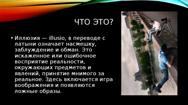Что это? Иллюзия — illusio, в переводе с латыни означает насмешку, заблуждение и обман. Это искаженное или ошибочное восприятие реальности, окружающих предметов и явлений, принятие мнимого за реальное. Здесь включается игра воображения и появляются ложные образы. 