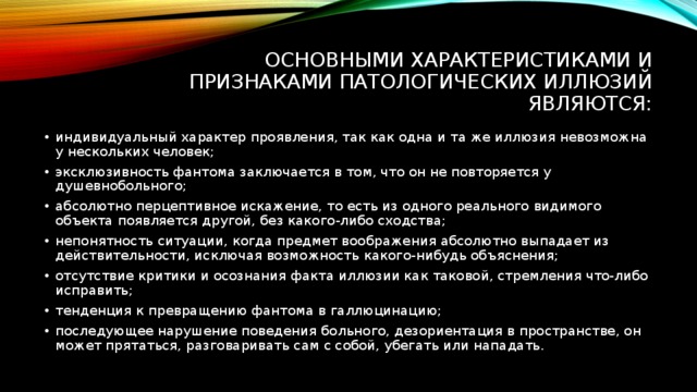 Основными характеристиками и признаками патологических иллюзий являются: индивидуальный характер проявления, так как одна и та же иллюзия невозможна у нескольких человек; эксклюзивность фантома заключается в том, что он не повторяется у душевнобольного; абсолютно перцептивное искажение, то есть из одного реального видимого объекта появляется другой, без какого-либо сходства; непонятность ситуации, когда предмет воображения абсолютно выпадает из действительности, исключая возможность какого-нибудь объяснения; отсутствие критики и осознания факта иллюзии как таковой, стремления что-либо исправить; тенденция к превращению фантома в галлюцинацию; последующее нарушение поведения больного, дезориентация в пространстве, он может прятаться, разговаривать сам с собой, убегать или нападать. 