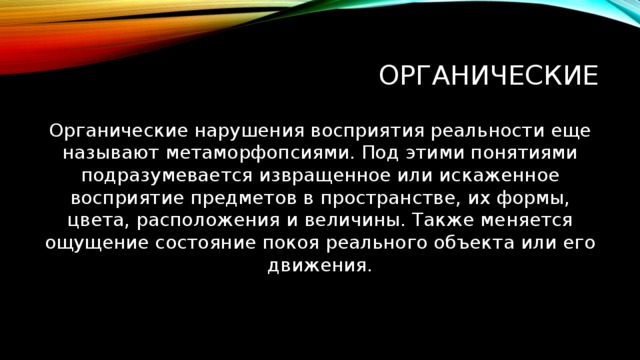 Органические Органические нарушения восприятия реальности еще называют метаморфопсиями. Под этими понятиями подразумевается извращенное или искаженное восприятие предметов в пространстве, их формы, цвета, расположения и величины. Также меняется ощущение состояние покоя реального объекта или его движения.   