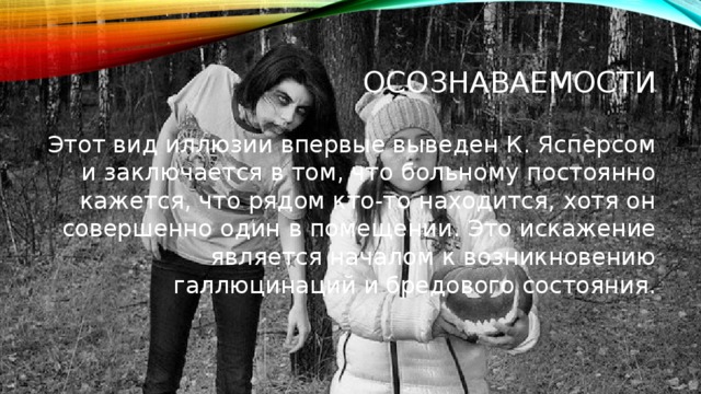 Осознаваемости Этот вид иллюзии впервые выведен К. Ясперсом и заключается в том, что больному постоянно кажется, что рядом кто-то находится, хотя он совершенно один в помещении.￼ Это искажение является началом к возникновению галлюцинаций и бредового состояния. 