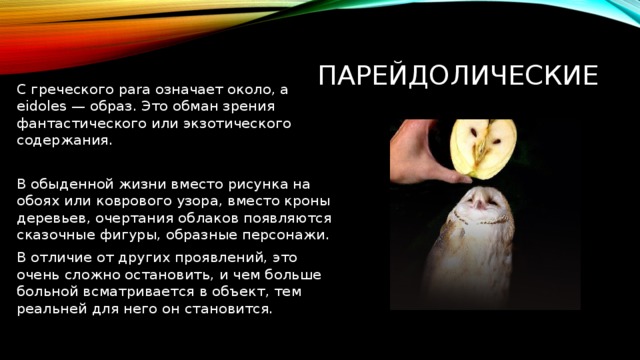 Парейдолические С греческого para означает около, а eidoles — образ. Это обман зрения фантастического или экзотического содержания. В обыденной жизни вместо рисунка на обоях или коврового узора, вместо кроны деревьев, очертания облаков появляются сказочные фигуры, образные персонажи. В отличие от других проявлений, это очень сложно остановить, и чем больше больной всматривается в объект, тем реальней для него он становится. 