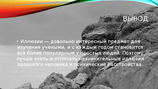 ВЫВОД Иллюзии — довольно интересный предмет для изучения учеными, и с каждым годом становится все более популярным у простых людей. Поэтому лучше знать и отличать незначительные иллюзии здорового человека и психические расстройства. 