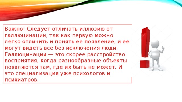 Важно! Следует отличать иллюзию от галлюцинации, так как первую можно легко отличить и понять ее появление, и ее могут видеть все без исключения люди. Галлюцинации — это скорее расстройство восприятия, когда разнообразные объекты появляются там, где их быть не может. И это специализация уже психологов и психиатров. 