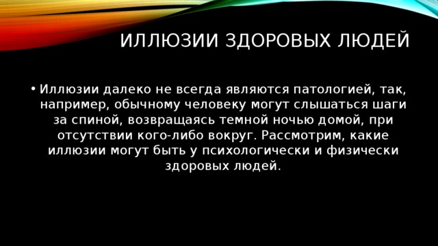 Иллюзии здоровых людей   Иллюзии далеко не всегда являются патологией, так, например, обычному человеку могут слышаться шаги за спиной, возвращаясь темной ночью домой, при отсутствии кого-либо вокруг. Рассмотрим, какие иллюзии могут быть у психологически и физически здоровых людей. 
