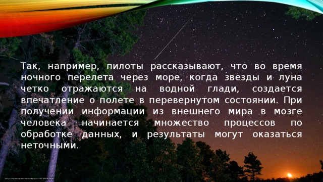 Так, например, пилоты рассказывают, что во время ночного перелета через море, когда звезды и луна четко отражаются на водной глади, создается впечатление о полете в перевернутом состоянии. При получении информации из внешнего мира в мозге человека начинается множество процессов по обработке данных, и результаты могут оказаться неточными.   