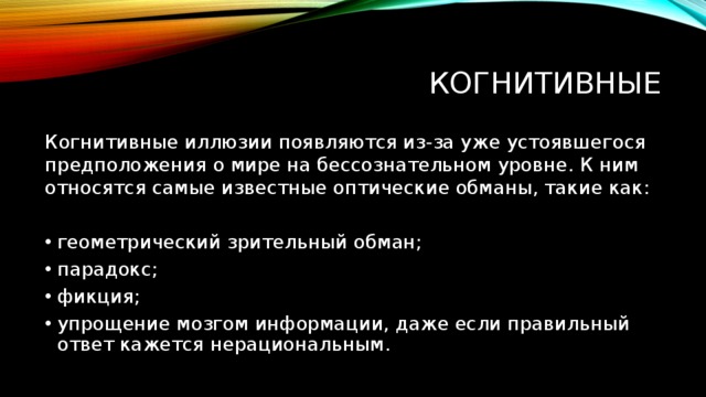 Когнитивные Когнитивные иллюзии появляются из-за уже устоявшегося предположения о мире на бессознательном уровне. К ним относятся самые известные оптические обманы, такие как: геометрический зрительный обман; парадокс; фикция; упрощение мозгом информации, даже если правильный ответ кажется нерациональным. 