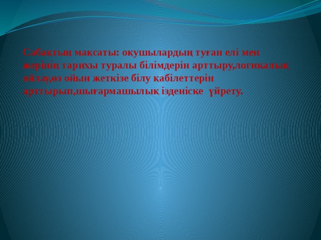 Сабақтың мақсаты: оқушылардың туған елі мен жерінің тарихы туралы білімдерін арттыру,логикалық ойлау,өз ойын жеткізе білу қабілеттерін арттырып,шығармашылық ізденіске үйрету. 