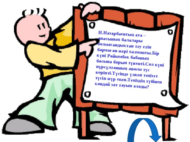 Н.Назарбаевтың ата – анасының балалары болмағандықтан тәу етіп бармаған жері қалмапты.Бір күні Райымбек бабаның басына барып түнепті.Сол күні нұрсұлтанның анасы түс көріпті.Түсінде үлкен теңізге түсіп жүр екен.Теңіздің түбінен қандай зат тауып алады?  