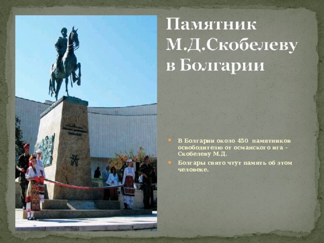 В Болгарии около 450 памятников освободителю от османского ига – Скобелеву М.Д. Болгары свято чтут память об этом человеке. 