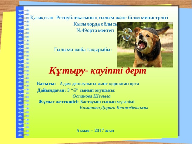 Б  Қазақстан Республикасының ғылым және білім министрлігі  Қызылорда облысы № 49орта мектеп  Ғылыми жоба тақырыбы:   Құтыру- қауіпті дерт  Бағыты:   Адам денсаулығы және қоршаған орта  Дайындаған: 3 “Ә” сынып оқушысы:  Оспанова Шұғыла  Жұмыс жетекшісі: Бастауыш сынып мұғалімі  Биманова Дариға Кенжебекқызы  Ақмая – 2017 жыл 