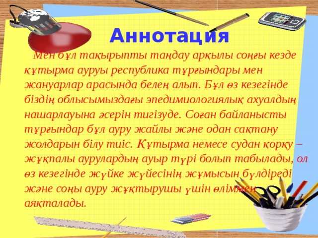 Аннотация  Мен бұл тақырыпты таңдау арқылы соңғы кезде құтырма ауруы республика тұрғындары мен жануарлар арасында белең алып. Бұл өз кезегінде біздің облысымыздағы эпедимиологиялық ахуалдың нашарлауына әсерін тигізуде. Соған байланысты тұрғындар бұл ауру жайлы және одан сақтану жолдарын білу тиіс. Құтырма немесе судан қорқу – жұқпалы аурулардың ауыр түрі болып табылады, ол өз кезегінде жүйке жүйесінің жұмысын бүлдіреді және соңы ауру жұқтырушы үшін өліммен аяқталады. 