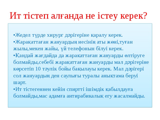 Ит тістеп алғанда не істеу керек?  • Жедел түрде хирург дәрігеріне қаралу керек.  •Жарақаттаған жануардың иесінің аты жөні,туған жылы,мекен жайы, үй телефонын білуі керек.  •Қандай жағдайда да жарақаттаған жануарды өлтіруге болмайды,себебі жарақаттаған жануарды мал дәрігеріне көрсетіп 10 тәулік бойы бақылауы керек. Мал дәрігері сол жануардың ден саулығы туралы анықтама беруі шарт.  •Ит тістегеннен кейін спиртті ішімдік қабылдауға болмайды,мас адамға антирабикалық егу жасалмайды.   