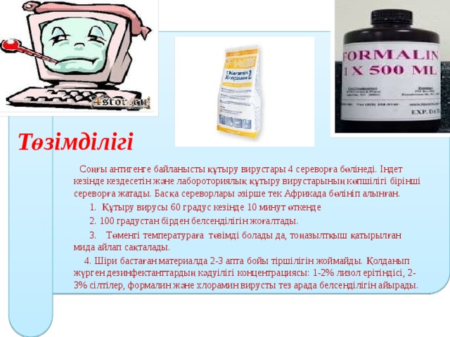   Соңғы антигенге байланысты құтыру вирустары 4 сереворға бөлінеді. Індет кезінде кездесетін және лабороториялық құтыру вирустарының көпшілігі бірінші сереворға жатады. Басқа сереворлары әзірше тек Африкада бөлініп алынған.  1. Құтыру вирусы 60 градус кезінде 10 минут өткенде  2. 100 градустан бірден белсенділігін жоғалтады.  3. Төменгі температураға төзімді болады да, тоңазылтқыш қатырылған мида айлап сақталады.  4. Шіри бастаған материалда 2-3 апта бойы тіршілігін жоймайды. Қолданып жүрген дезинфектанттардың кәдуілігі концентрациясы: 1-2% лизол ерітіндісі, 2-3% сілтілер, формалин және хлорамин вирусты тез арада белсенділігін айырады. Төзімділігі 