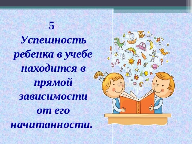 5  Успешность ребенка в учебе находится в прямой зависимости от его начитанности.