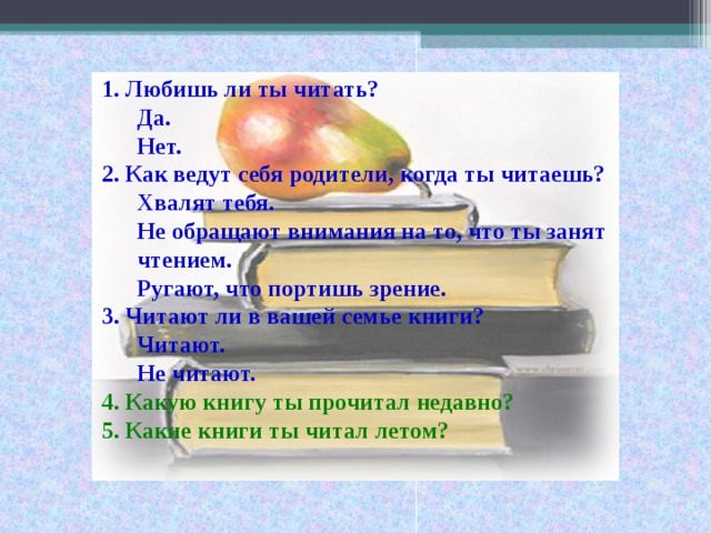 1.  Любишь ли ты читать? Да. Нет. Да. Нет. 2.  Как ведут себя родители, когда ты читаешь? Хвалят тебя. Не обращают внимания на то, что ты занят чтением. Хвалят тебя. Не обращают внимания на то, что ты занят чтением.  Ругают, что портишь зрение. 3.  Читают ли в вашей семье книги? Читают. Не читают. Читают. Не читают. 4.  Какую книгу ты прочитал недавно? 5.  Какие книги ты читал летом?