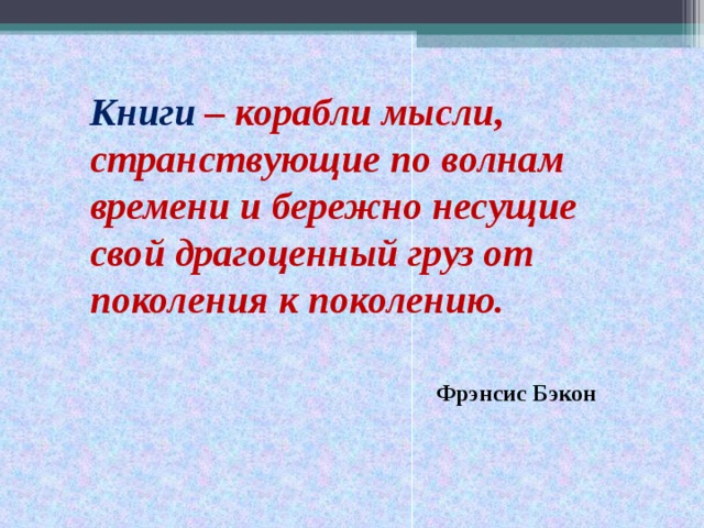 Книги – корабли мысли, странствующие по волнам времени и бережно несущие свой драгоценный груз от поколения к поколению.  Фрэнсис Бэкон
