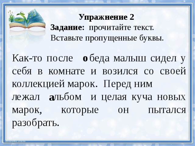  Упражнение 2 Задание: прочитайте текст. Вставьте пропущенные буквы. Как-то после беда малыш сидел у себя в комнате и возился со св  ей коллекцией марок. Перед ним о л  жал льбом и целая куча новых марок, которые он пытался разобрать. о е а 