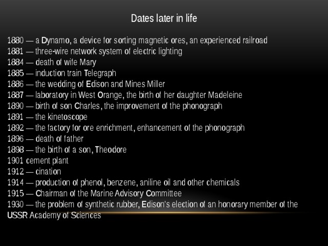 Dates later in life 1880 — a Dynamo, a device for sorting magnetic ores, an experienced railroad 1881 — three-wire network system of electric lighting 1884 — death of wife Mary 1885 — induction train Telegraph 1886 — the wedding of Edison and Mines Miller 1887 — laboratory in West Orange, the birth of her daughter Madeleine 1890 — birth of son Charles, the improvement of the phonograph 1891 — the kinetoscope 1892 — the factory for ore enrichment, enhancement of the phonograph 1896 — death of father 1898 — the birth of a son, Theodore 1901 cement plant 1912 — cination 1914 — production of phenol, benzene, aniline oil and other chemicals 1915 — Chairman of the Marine Advisory Committee 1930 — the problem of synthetic rubber, Edison's election of an honorary member of the USSR Academy of Sciences 
