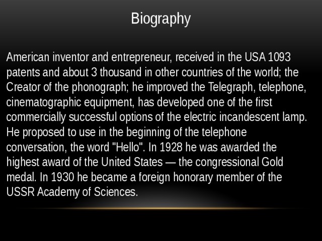 Biography American inventor and entrepreneur, received in the USA 1093 patents and about 3 thousand in other countries of the world; the Creator of the phonograph; he improved the Telegraph, telephone, cinematographic equipment, has developed one of the first commercially successful options of the electric incandescent lamp. He proposed to use in the beginning of the telephone conversation, the word 