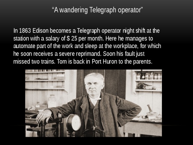 “ A wandering Telegraph operator” In 1863 Edison becomes a Telegraph operator night shift at the station with a salary of $ 25 per month. Here he manages to automate part of the work and sleep at the workplace, for which he soon receives a severe reprimand. Soon his fault just missed two trains. Tom is back in Port Huron to the parents. 
