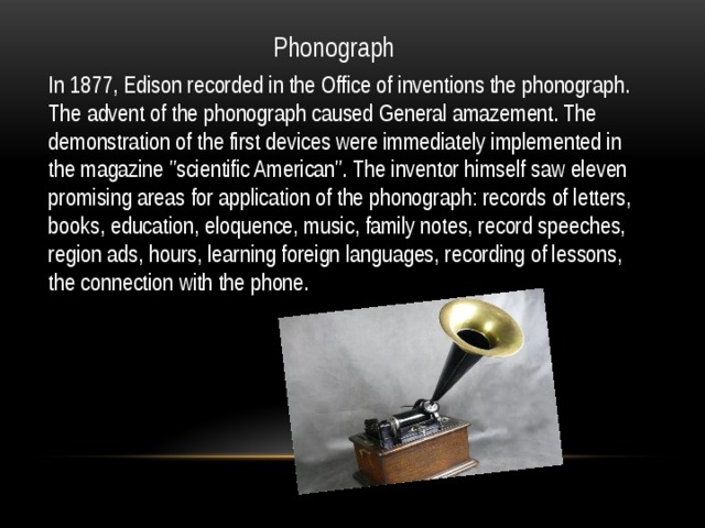Phonograph In 1877, Edison recorded in the Office of inventions the phonograph. The advent of the phonograph caused General amazement. The demonstration of the first devices were immediately implemented in the magazine 