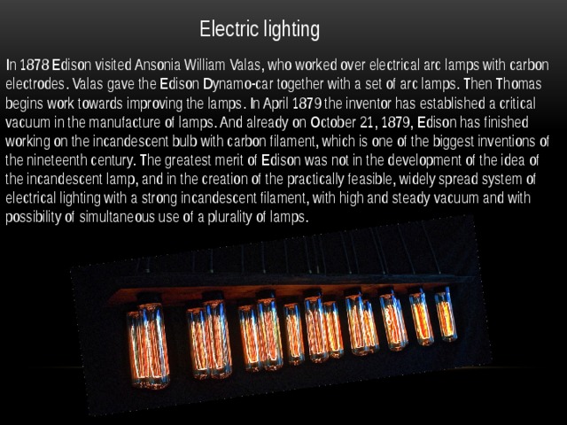 Electric lighting In 1878 Edison visited Ansonia William Valas, who worked over electrical arc lamps with carbon electrodes. Valas gave the Edison Dynamo-car together with a set of arc lamps. Then Thomas begins work towards improving the lamps. In April 1879 the inventor has established a critical vacuum in the manufacture of lamps. And already on October 21, 1879, Edison has finished working on the incandescent bulb with carbon filament, which is one of the biggest inventions of the nineteenth century. The greatest merit of Edison was not in the development of the idea of the incandescent lamp, and in the creation of the practically feasible, widely spread system of electrical lighting with a strong incandescent filament, with high and steady vacuum and with possibility of simultaneous use of a plurality of lamps. 