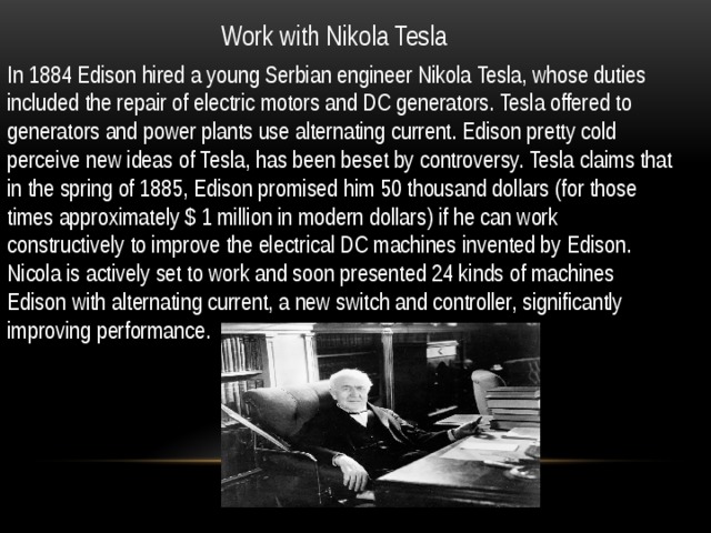 Work with Nikola Tesla In 1884 Edison hired a young Serbian engineer Nikola Tesla, whose duties included the repair of electric motors and DC generators. Tesla offered to generators and power plants use alternating current. Edison pretty cold perceive new ideas of Tesla, has been beset by controversy. Tesla claims that in the spring of 1885, Edison promised him 50 thousand dollars (for those times approximately $ 1 million in modern dollars) if he can work constructively to improve the electrical DC machines invented by Edison. Nicola is actively set to work and soon presented 24 kinds of machines Edison with alternating current, a new switch and controller, significantly improving performance. 