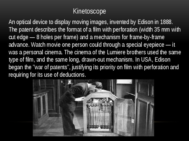 Kinetoscope An optical device to display moving images, invented by Edison in 1888. The patent describes the format of a film with perforation (width 35 mm with cut edge — 8 holes per frame) and a mechanism for frame-by-frame advance. Watch movie one person could through a special eyepiece — it was a personal cinema. The cinema of the Lumiere brothers used the same type of film, and the same long, drawn-out mechanism. In USA, Edison began the 
