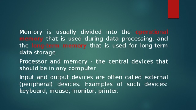 Memory is usually divided into the operational memory that is used during data processing, and the long-term memory that is used for long-term data storage Processor and memory - the central devices that should be in any computer Input and output devices are often called external (peripheral) devices. Examples of such devices: keyboard, mouse, monitor, printer. 