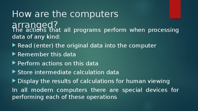 How are the computers arranged? The actions that all programs perform when processing data of any kind: Read (enter) the original data into the computer Remember this data Perform actions on this data Store intermediate calculation data Display the results of calculations for human viewing In all modern computers there are special devices for performing each of these operations 