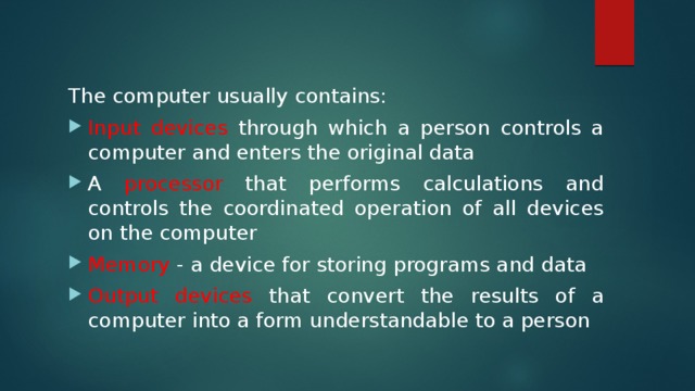 The computer usually contains: Input devices through which a person controls a computer and enters the original data A processor that performs calculations and controls the coordinated operation of all devices on the computer Memory - a device for storing programs and data Output devices that convert the results of a computer into a form understandable to a person 