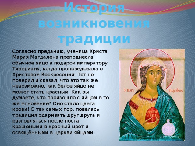 История возникновения традиции Согласно преданию, ученица Христа Мария Магдалена преподнесла обычное яйцо в подарок императору Тивериану, когда проповедовала о Христовом Воскресении. Тот не поверил и сказал, что это так же невозможно, как белое яйцо не может стать красным. Как вы думаете, что произошло с яйцом в то же мгновение? Оно стало цвета крови! С тех самых пор, повелась традиция одаривать друг друга и разговляться после поста крашеными в красный цвет и освящёнными в церкви яйцами. 