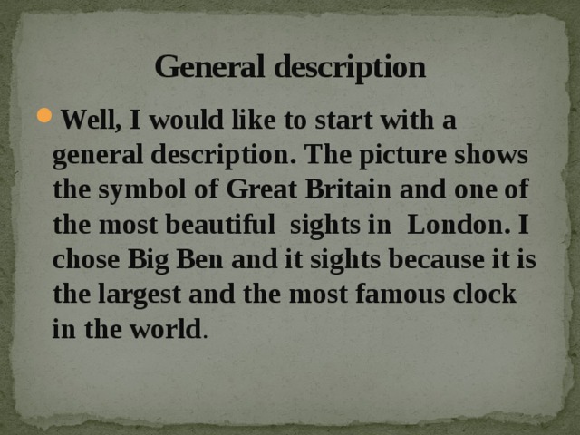  General description Well, I would like to start with a general description. The picture shows the symbol of Great Britain and one of the most beautiful sights in London. I chose Big Ben and it sights because it is the largest and the most famous clock in the world . 