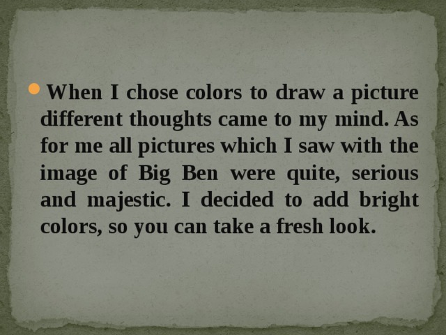When I chose colors to draw a picture different thoughts came to my mind. As for me all pictures which I saw with the image of Big Ben were quite, serious and majestic. I decided to add bright colors, so you can take a fresh look. 