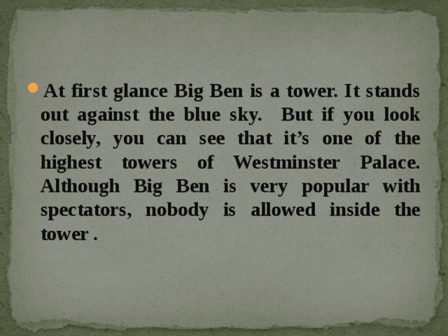 At first glance Big Ben is a tower. It stands out against the blue sky. But if you look closely, you can see that it’s one of the highest towers of Westminster Palace. Although Big Ben is very popular with spectators, nobody is allowed inside the tower . 