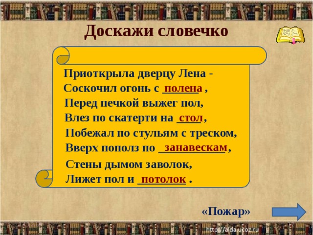 Доскажи словечко Приоткрыла дверцу Лена - Соскочил огонь с ______ ,  полена Перед печкой выжег пол, Влез по скатерти на ____ , стол Побежал по стульям с треском, Вверх пополз по ___________ , занавескам Стены дымом заволок, Лижет пол и ________ . потолок «Пожар» 14.12.17  