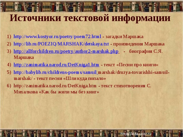 Источники текстовой информации http://www.kostyor.ru/poetry/poem72.html - загадки Маршака http://lib.ru/POEZIQ/MARSHAK/detskaya.txt - произведения Маршака http://allforchildren.ru/poetry/author2-marshak.php  - биография С.Я. Маршака http://zanimatika.narod.ru/DetKniga1.htm - текст «Песни про книги» http:// babylib.ru/childrens-poems/samuil  marshak/druzya-tovarishhi-samuil-marshak/ - текст песни «Шли куда попало» http://zanimatika.narod.ru/DetKniga.htm - текст стихотворения С. Михалкова «Как бы жили мы без книг»  14.12.17  