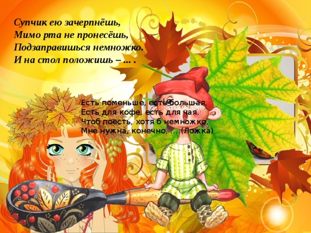 Супчик ею зачерпнёшь, Мимо рта не пронесёшь, Подзаправишься немножко. И на стол положишь – ... . Есть поменьше, есть большая, Есть для кофе, есть для чая. Чтоб поесть, хотя б немножко, Мне нужна, конечно, ….(Ложка) 