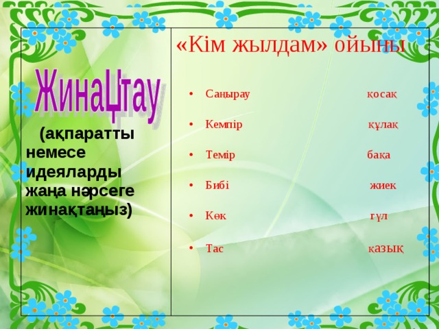      (ақпаратты немесе идеяларды жаңа нәрсеге жинақтаңыз) І  топ: Интерактивті тақтамен жұмыс ІІ  топ : Тест  ІІІ топ:Семантикалық карта        (ақпаратты немесе идеяларды жаңа нәрсеге жинақтаңыз) «Кім жылдам» ойыны Саңырау қосақ Кемпір құлақ Темір бақа Бибі жиек Көк гүл Тас қ азық  
