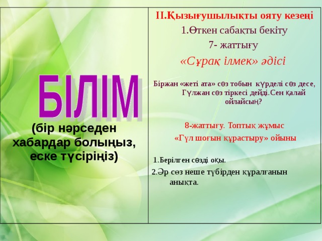 (бір нәрседен хабардар болыңыз, еске түсіріңіз)  ІІ.Қызығушылықты ояту кезеңі 1.Өткен сабақты бекіту 7- жаттығу «Сұрақ ілмек » әдісі Біржан «жеті ата» сөз тобын күрделі сөз десе, Гүлжан сөз тіркесі дейді.Сен қалай ойлайсың? 8-жаттығу. Топтық жұмыс  «Гүл шоғын құрастыру» ойыны  1.Берілген сөзді оқы. 2. Әр сөз неше түбірден құралғанын анықта. 