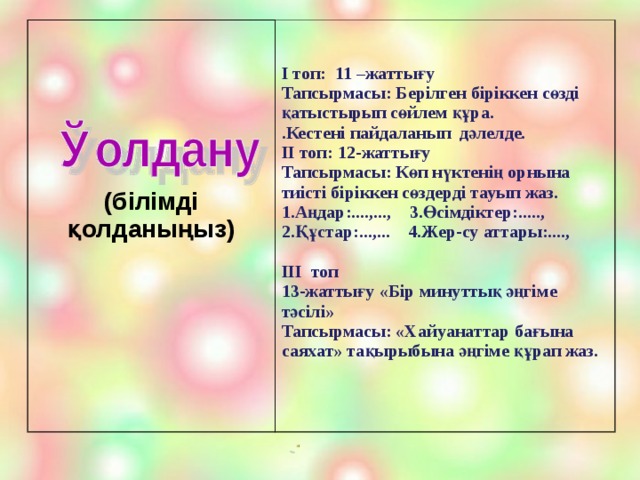 (білімді қолданыңыз)    I топ: 11 –жаттығу Тапсырмасы: Берілген біріккен сөзді қатыстырып сөйлем құра. .Кестені пайдаланып дәлелде. II топ: 12-жаттығу Тапсырмасы: Көп нүктенің орнына тиісті біріккен сөздерді тауып жаз. 1.Аңдар:....,..., 3.Өсімдіктер:....., 2.Құстар:...,... 4.Жер-су аттары:....,  III топ 13-жаттығу «Бір минуттық әңгіме тәсілі» Тапсырмасы: «Хайуанаттар бағына саяхат» тақырыбына әңгіме құрап жаз.   