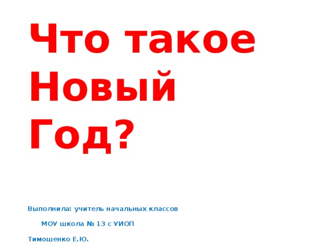 Что такое Новый Год?   Выполнила: учитель начальных классов  МОУ школа № 13 с УИОП  Тимошенко Е.Ю. 