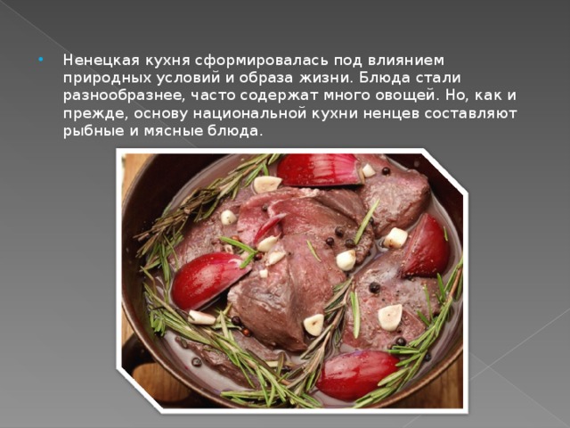 Ненецкая кухня сформировалась под влиянием природных условий и образа жизни. Блюда стали разнообразнее, часто содержат много овощей. Но, как и прежде, основу национальной кухни ненцев составляют рыбные и мясные блюда.  