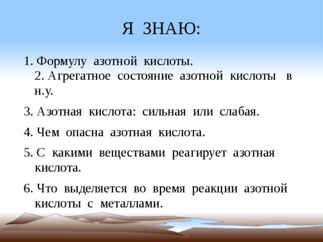 Я ЗНАЮ: 1. Формулу азотной кислоты. 2. Агрегатное состояние азотной кислоты в н.у. 3. Азотная кислота: сильная или слабая. 4. Чем опасна азотная кислота. 5. С какими веществами реагирует азотная кислота. 6. Что выделяется во время реакции азотной кислоты с металлами.