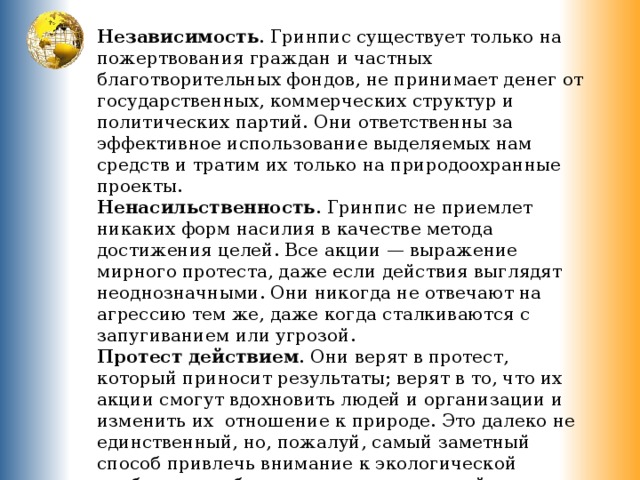 Независимость . Гринпис существует только на пожертвования граждан и частных благотворительных фондов, не принимает денег от государственных, коммерческих структур и политических партий. Они ответственны за эффективное использование выделяемых нам средств и тратим их только на природоохранные проекты. Ненасильственность . Гринпис не приемлет никаких форм насилия в качестве метода достижения целей. Все акции — выражение мирного протеста, даже если действия выглядят неоднозначными. Они никогда не отвечают на агрессию тем же, даже когда сталкиваются с запугиванием или угрозой. Протест действием . Они верят в протест, который приносит результаты; верят в то, что их акции смогут вдохновить людей и организации и изменить их  отношение к природе. Это далеко не единственный, но, пожалуй, самый заметный способ привлечь внимание к экологической проблеме и добиться нужных изменений. 
